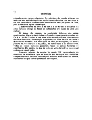 16
                               EMMANUEL

esfacelaram-se coroas milenárias. Os príncipes do mundo voltaram ao
teatro de sua vaidade orgulhosa, no indumento humilde dos escravos, e,
em vão, os ditadores conclamaram, e conclamam ainda, os povos da Terra,
para o morticínio e para a destruição.
       O determinismo do amor e do bem é a lei de todo o Universo e a
alma humana emerge de todas as catástrofes em busca de uma vida
melhor.
       Só Jesus não passou, na caminhada dolorosa das raças,
objetivando a dilaceração de todas as fronteiras para o amplexo universal.
Ele é a Luz do Principio e nas suas mãos misericordiosas repousam os
destinos do mundo. Seu coração magnânimo é a fonte da vida para toda a
Humanidade terrestre. Sua mensagem de amor, no Evangelho, é a eterna
palavra da ressurreição e da justiça, da fraternidade e da misericórdia.
Todas as coisas humanas passaram, todas as coisas humanas se
modificarão. Ele, porém, é a Luz de todas as vidas terrestres, inacessível
ao tempo e à destruição.
       Enquanto falamos da missão do século XX, contemplando os
ditadores da atualidade, que se arvoram em verdugos das multidões,
cumpre-nos voltar os olhos súplices para a infinita misericórdia do Senhor,
implorando-lhe paz e amor para todos os corações.
 