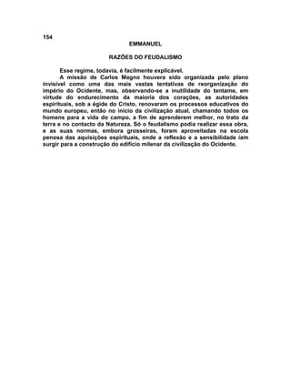 154
                               EMMANUEL

                       RAZÕES DO FEUDALISMO

       Esse regime, todavia, é facilmente explicável.
       A missão de Carlos Magno houvera sido organizada pelo plano
invisível como uma das mais vastas tentativas de reorganização do
império do Ocidente, mas, observando-se a inutilidade do tentame, em
virtude do endurecimento da maioria dos corações, as autoridades
espirituais, sob a égide do Cristo, renovaram os processos educativos do
mundo europeu, então no início da civilização atual, chamando todos os
homens para a vida do campo, a fim de aprenderem melhor, no trato da
terra e no contacto da Natureza. Só o feudalismo podia realizar essa obra,
e as suas normas, embora grosseiras, foram aproveitadas na escola
penosa das aquisições espirituais, onde a reflexão e a sensibilidade iam
surgir para a construção do edifício milenar da civilização do Ocidente.
 
