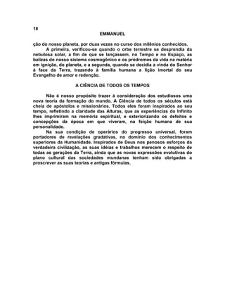 18
                               EMMANUEL

ção do nosso planeta, por duas vezes no curso dos milênios conhecidos.
      A primeira, verificou-se quando o orbe terrestre se desprendia da
nebulosa solar, a fim de que se lançassem, no Tempo e no Espaço, as
balizas do nosso sistema cosmogônico e os pródromos da vida na matéria
em ignição, do planeta, e a segunda, quando se decidia a vinda do Senhor
à face da Terra, trazendo à família humana a lição imortal do seu
Evangelho de amor e redenção.

                   A CIÊNCIA DE TODOS OS TEMPOS

      Não é nosso propósito trazer à consideração dos estudiosos uma
nova teoria da formação do mundo. A Ciência de todos os séculos está
cheia de apóstolos e missionários. Todos eles foram inspirados ao seu
tempo, refletindo a claridade das Alturas, que as experiências do Infinito
lhes imprimiram na memória espiritual, e exteriorizando os defeitos e
concepções da época em que viveram, na feição humana de sua
personalidade.
      Na sua condição de operários do progresso universal, foram
portadores de revelações gradativas, no domínio dos conhecimentos
superiores da Humanidade. Inspirados de Deus nos penosos esforços da
verdadeira civilização, as suas idéias e trabalhos merecem o respeito de
todas as gerações da Terra, ainda que as novas expressões evolutivas do
plano cultural das sociedades mundanas tenham sido obrigadas a
proscrever as suas teorias e antigas fórmulas.
 