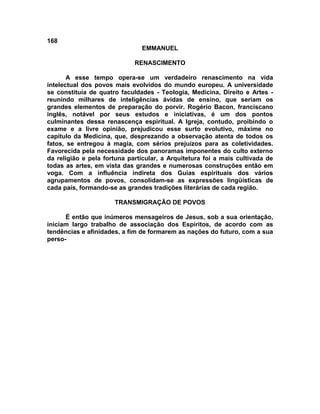 168
                               EMMANUEL

                             RENASCIMENTO

       A esse tempo opera-se um verdadeiro renascimento na vida
intelectual dos povos mais evolvidos do mundo europeu. A universidade
se constituía de quatro faculdades - Teologia, Medicina, Direito e Artes -
reunindo milhares de inteligências ávidas de ensino, que seriam os
grandes elementos de preparação do porvir. Rogério Bacon, franciscano
inglês, notável por seus estudos e iniciativas, é um dos pontos
culminantes dessa renascença espiritual. A Igreja, contudo, proibindo o
exame e a livre opinião, prejudicou esse surto evolutivo, máxime no
capítulo da Medicina, que, desprezando a observação atenta de todos os
fatos, se entregou à magia, com sérios prejuízos para as coletividades.
Favorecida pela necessidade dos panoramas imponentes do culto externo
da religião e pela fortuna particular, a Arquitetura foi a mais cultivada de
todas as artes, em vista das grandes e numerosas construções então em
voga. Com a influência indireta dos Guias espirituais dos vários
agrupamentos de povos, consolidam-se as expressões lingüísticas de
cada país, formando-se as grandes tradições literárias de cada região.

                      TRANSMIGRAÇÃO DE POVOS

      É então que inúmeros mensageiros de Jesus, sob a sua orientação,
iniciam largo trabalho de associação dos Espíritos, de acordo com as
tendências e afinidades, a fim de formarem as nações do futuro, com a sua
perso-
 
