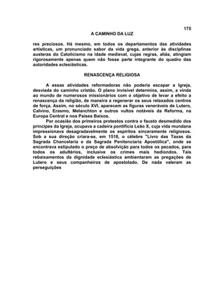 175
                           A CAMINHO DA LUZ

res preciosos. Há mesmo, em todos os departamentos das atividades
artísticas, um pronunciado sabor da vida grega, anterior às disciplinas
austeras do Catolicismo na idade medieval, cujas regras, aliás, atingiam
rigorosamente apenas quem não fosse parte integrante do quadro das
autoridades eclesiásticas.

                        RENASCENÇA RELIGIOSA

      A essas atividades reformadoras não poderia escapar a Igreja,
desviada do caminho cristão. O plano invisível determina, assim, a vinda
ao mundo de numerosos missionários com o objetivo de levar a efeito a
renascença da religião, de maneira a regenerar os seus relaxados centros
de força. Assim, no século XVI, aparecem as figuras veneráveis de Lutero,
Calvino, Erasmo, Melanchton e outros vultos notáveis da Reforma, na
Europa Central e nos Países Baixos.
      Por ocasião dos primeiros protestos contra o fausto desmedido dos
príncipes da Igreja, ocupava a cadeira pontifícia Leão X, cuja vida mundana
impressionava desagradavelmente os espíritos sinceramente religiosos.
Sob a sua direção criara-se, em 1518, o célebre "Livro das Taxas da
Sagrada Chancelaria e da Sagrada Penitenciaria Apostólica", onde se
encontrava estipulado o preço de absolvição para todos os pecados, para
todos os adultérios, inclusive os crimes mais hediondos. Tais
rebaixamentos da dignidade eclesiástica ambientaram as pregações de
Lutero e seus companheiros de apostolado. De nada valeram as
perseguições
 