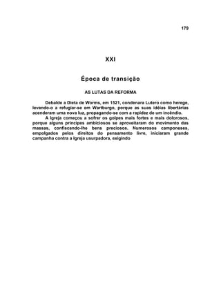 179




                                 XXI


                      Época de transição

                       AS LUTAS DA REFORMA

      Debalde a Dieta de Worms, em 1521, condenara Lutero como herege,
levando-o a refugiar-se em Wartburgo, porque as suas idéias libertárias
acenderam uma nova luz, propagando-se com a rapidez de um incêndio.
      A Igreja começou a sofrer os golpes mais fortes e mais dolorosos,
porque alguns príncipes ambiciosos se aproveitaram do movimento das
massas, confiscando-lhe bens preciosos. Numerosos camponeses,
empolgados pelos direitos do pensamento livre, iniciaram grande
campanha contra a Igreja usurpadora, exigindo
 