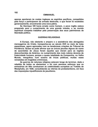 182
                              EMMANUEL

apenas aportaram às costas inglesas os espíritos pacíficos, compelidos
pela força a participarem da armada destruída, e que foram lá recebidos
generosamente, encontrando uma nova pátria.
       Se Henrique VIII havia errado como homem, o povo inglês estava
preparado para o cumprimento de uma grande missão, e ao mundo
espiritual competia trabalhar pela preservação dos seus patrimônios de
liberdade política.

                        GUERRAS RELIGIOSAS

       A Europa, não obstante o amparo e a assistência dos abnegados
mensageiros do Cristo, transportou-se ao século XVII no meio de lutas
espantosas, agora agravadas com as tenebrosas criações do Tribunal da
Penitência. Quase se pode afirmar que os únicos jesuítas dignos do nome
de sacerdotes de Jesus foram aqueles que vieram para as regiões
desconhecidas da América, no cumprimento dos mais nobres deveres de
fraternidade humana, porque a quase totalidade da Companhia, no Velho
Mundo, mergulhou num oceano de tricas políticas, muitas vezes
rematadas em tragédias criminosas.
       As guerras de natureza religiosa estavam longe de terminar, dada a
rebeldia de todos os elementos, e foi com penosos esforços que os
emissários do Alto conduziram as coletividades européias ao Tratado de
Westphalia, em 1648, consolidando as vitórias do protestantismo, em face
das imposições injustificáveis do jesuitismo.
 