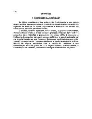 186
                              EMMANUEL

                    A INDEPENDÊNCIA AMERICANA

      As idéias nobilitantes dos autores da Enciclopédia e das novas
teorias sociais haviam encontrado o mais franco acolhimento nas colônias
inglesas da América do Norte, organizadas e educadas no espírito de
liberdade da pátria do parlamentarismo.
      O mundo invisível aproveita, desse modo, a grande oportunidade,
deliberando executar nas terras novas os grandes princípios democráticos
pregados pelos filósofos e pensadores do século XVIII. E enquanto a
Inglaterra desrespeita, para com as suas colônias, o grande princípio por
ela própria firmado, de que ''ninguém deve pagar contribuições sem as ter
votado", os americanos resolvem proclamar a sua independência política.
Depois de alguns incidentes com a metrópole, celebram a sua
emancipação em 4 de julho de 1776, organizando-se, posteriormente, a
Constituição de Filadélfia, modelo dos códigos democráticos do porvir.
 