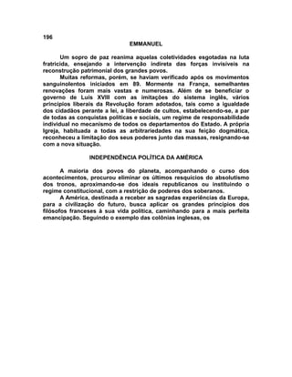 196
                               EMMANUEL

       Um sopro de paz reanima aquelas coletividades esgotadas na luta
fratricida, ensejando a intervenção indireta das forças invisíveis na
reconstrução patrimonial dos grandes povos.
       Muitas reformas, porém, se haviam verificado após os movimentos
sanguinolentos iniciados em 89. Mormente na França, semelhantes
renovações foram mais vastas e numerosas. Além de se beneficiar o
governo de Luís XVIII com as imitações do sistema inglês, vários
princípios liberais da Revolução foram adotados, tais como a igualdade
dos cidadãos perante a lei, a liberdade de cultos, estabelecendo-se, a par
de todas as conquistas políticas e sociais, um regime de responsabilidade
individual no mecanismo de todos os departamentos do Estado. A própria
Igreja, habituada a todas as arbitrariedades na sua feição dogmática,
reconheceu a limitação dos seus poderes junto das massas, resignando-se
com a nova situação.

                INDEPENDÊNCIA POLÍTICA DA AMÉRICA

       A maioria dos povos do planeta, acompanhando o curso dos
acontecimentos, procurou eliminar os últimos resquícios do absolutismo
dos tronos, aproximando-se dos ideais republicanos ou instituindo o
regime constitucional, com a restrição de poderes dos soberanos.
       A América, destinada a receber as sagradas experiências da Europa,
para a civilização do futuro, busca aplicar os grandes princípios dos
filósofos franceses à sua vida política, caminhando para a mais perfeita
emancipação. Seguindo o exemplo das colônias inglesas, os
 
