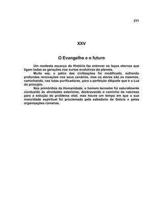 211




                                 XXV


                     O Evangelho e o futuro
      Um modesto escorço da História faz entrever os laços eternos que
ligam todas as gerações nos surtos evolutivos do planeta.
      Muita vez, o palco das civilizações foi modificado, sofrendo
profundas renovações nos seus cenários, mas os atores são os mesmos,
caminhando, nas lutas purificadoras, para a perfeição dAquele que é a Luz
do princípio.
      Nos primórdios da Humanidade, o homem terrestre foi naturalmente
conduzido às atividades exteriores, desbravando o caminho da natureza
para a solução do problema vital, mas houve um tempo em que a sua
maioridade espiritual foi proclamada pela sabedoria da Grécia e pelas
organizações romanas.
 