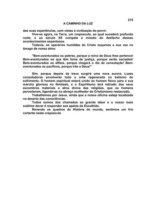 215
                          A CAMINHO DA LUZ

das suas experiências, com vistas à civilização do porvir.
      Vive-se agora, na Terra, um crepúsculo, ao qual sucederá profunda
noite; e ao século XX compete a missão do desfecho desses
acontecimentos espantosos.
      Todavia, os operários humildes do Cristo ouçamos a sua voz no
âmago de nossa alma:

      "Bem-aventurados os pobres, porque o reino de Deus lhes pertence!
Bem-aventurados os que têm fome de justiça, porque serão saciados!
Bem-aventurados os aflitos, porque chegará o dia da consolação! Bem-
aventurados os pacíficos, porque irão a Deus!"

      Sim, porque depois da treva surgirá uma nova aurora. Luzes
consoladoras envolverão todo o orbe regenerado no batismo do
sofrimento. O homem espiritual estará unido ao homem físico para a sua
marcha gloriosa no Ilimitado, e o Espiritismo terá retirado dos seus
escombros materiais a alma divina das religiões, que os homens
perverteram, ligando-as no abraço acolhedor do Cristianismo restaurado.
      Trabalhemos por Jesus, ainda que a nossa oficina esteja localizada
no deserto das consciências.
      Todos somos dos chamados ao grande labor e o nosso mais
sublime dever é responder aos apelos do Escolhido.
      Revendo os quadros da História do mundo, sentimos um frio
cortante neste crepúsculo
 