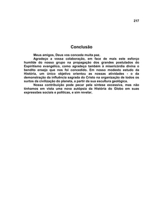 217




                            Conclusão
      Meus amigos, Deus vos conceda muita paz.
      Agradeço a vossa colaboração, em face de mais este esforço
humilde do nosso grupo na propagação dos grandes postulados do
Espiritismo evangélico, como agradeço também à misericórdia divina o
bendito ensejo que nos foi concedido. Em nosso modesto estudo da
História, um único objetivo orientou as nossas atividades - o da
demonstração da influência sagrada do Cristo na organização de todos os
surtos da civilização do planeta, a partir da sua escultura geológica.
      Nossa contribuição pode pecar pela síntese excessiva, mas não
tínhamos em vista uma nova autópsia da História do Globo em suas
expressões sociais e políticas, e sim revelar,
 