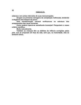 32
                             EMMANUEL

siderais e em certos intervalos de suas reencarnações.
       Surgem os primeiros selvagens de compleição melhorada, tendendo
à elegância dos tempos do porvir.
       Uma transformação visceral verificara-se na estrutura dos
antepassados das raças humanas.
       Como poderia operar-se semelhante transição? Perguntará o vosso
critério científico.
       Muito naturalmente.
       Também as crianças têm os defeitos da infância corrigidos pelos
pais, que as preparam em face da vida, sem que, na maioridade, elas se
lembrem disso.
 