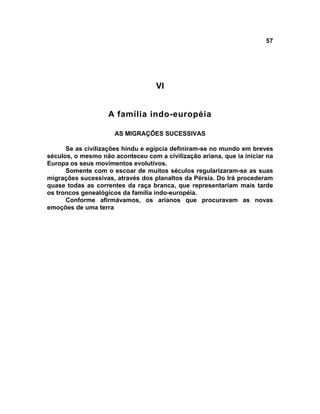 57




                                   VI


                    A família indo-européia

                      AS MIGRAÇÕES SUCESSIVAS

      Se as civilizações hindu e egípcia definiram-se no mundo em breves
séculos, o mesmo não aconteceu com a civilização ariana, que ia iniciar na
Europa os seus movimentos evolutivos.
      Somente com o escoar de muitos séculos regularizaram-se as suas
migrações sucessivas, através dos planaltos da Pérsia. Do Irá procederam
quase todas as correntes da raça branca, que representariam mais tarde
os troncos genealógicos da família indo-européia.
      Conforme afirmávamos, os arianos que procuravam as novas
emoções de uma terra
 