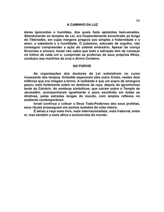 71
                             A CAMINHO DA LUZ

dores ignorantes e humildes, dos quais fazia apóstolos bem-amados.
Abandonando os templos da Lei, era freqüentemente encontrado ao longo
do Tiberíades, em cujas margens pregava aos simples a fraternidade e o
amor, a sabedoria e a humildade. O judaísmo, saturado de orgulho, não
conseguiu compreender a ação do celeste emissário. Apesar da crença
fervorosa e sincera, Israel não sabia que toda a salvação tem de começar
no íntimo de cada um e, cumprindo as profecias de seus próprios filhos,
conduziu aos martírios da cruz o divino Cordeiro.

                                 NO PORVIR

       As organizações dos doutores da Lei subsistiram no curso
incessante dos tempos. Embalde esperaram eles outro Cristo, nestes dois
milênios que ora chegam a termo. A realidade é que um sopro de amargura
pesou mais fortemente sobre os destinos da raça, depois da ignominiosa
tarde do Calvário. As sombras simbólicas, que caíram sobre o Templo de
Jerusalém, acompanharam igualmente o povo escolhido em todas as
diretivas, pelas estradas longas do mundo, com amplos reflexos no
ambiente contemporâneo.
       Israel continua a cultuar o Deus Todo-Poderoso dos seus profetas,
seus rituais prosseguem em pontos isolados do orbe inteiro.
       É talvez a raça mais livre, mais internacionalista, mais fraternal, entre
si, mas também a mais altiva e exclusivista do mundo.
 