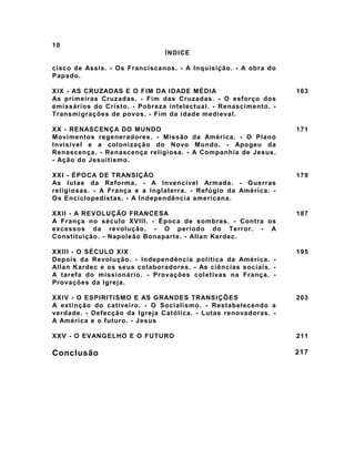 10
                               ÍNDICE

cisco de Assis. - Os Franciscanos. - A Inquisição. - A obra do
Papado.

XIX - AS CRUZADAS E O FIM DA IDADE MÉDIA                         163
As primeiras Cruzadas. - Fim das Cruzadas. - O esforço dos
emissários do Cristo. - Pobreza intelectual. - Renascimento. -
Transmigrações de povos. - Fim da idade medieval.

XX - RENASCENÇA DO MUNDO                                         171
Movimentos regeneradores. - Missão da América. - O Plano
Invisível e a colonização do Novo Mundo. - Apogeu da
Renascença. - Renascença religiosa. - A Companhia de Jesus.
- Ação do Jesuitismo.

XXI - ÉPOCA DE TRANSIÇÃO                                         179
As lutas da Reforma. - A Invencível Armada. - Guerras
religiosas. - A França e a Inglaterra. - Refúgio da América. -
Os Enciclopedistas. - A Independência americana.

XXII - A REVOLUÇÃO FRANCESA                                      187
A França no século XVIII. - Época de sombras. - Contra os
excessos da revolução. - O período do Terror. - A
Constituição. - Napoleão Bonaparte. - Allan Kardec.

XXIII - O SÉCULO XIX                                             195
Depois da Revolução. - Independência política da América. -
Allan Kardec e os seus colaboradores. - As ciências sociais. -
A tarefa do missionário. - Provações coletivas na França. -
Provações da Igreja.

XXIV - O ESPIRITISMO E AS GRANDES TRANSIÇÕES                     203
A extinção do cativeiro. - O Socialismo. - Restabelecendo a
verdade. - Defecção da Igreja Católica. - Lutas renovadoras. -
A América e o futuro. - Jesus

XXV - O EVANGELHO E O FUTURO                                     211

Conclusão                                                        217
 