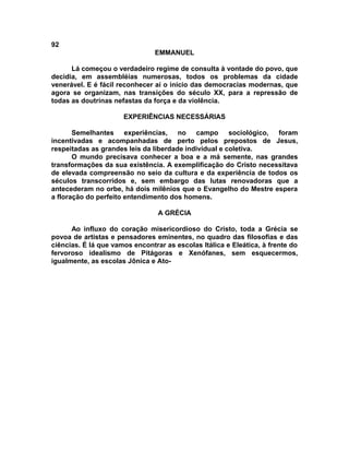 92
                                EMMANUEL

      Lá começou o verdadeiro regime de consulta à vontade do povo, que
decidia, em assembléias numerosas, todos os problemas da cidade
venerável. E é fácil reconhecer aí o início das democracias modernas, que
agora se organizam, nas transições do século XX, para a repressão de
todas as doutrinas nefastas da força e da violência.

                      EXPERIÊNCIAS NECESSÁRIAS

       Semelhantes experiências, no campo sociológico, foram
incentivadas e acompanhadas de perto pelos prepostos de Jesus,
respeitadas as grandes leis da liberdade individual e coletiva.
       O mundo precisava conhecer a boa e a má semente, nas grandes
transformações da sua existência. A exemplificação do Cristo necessitava
de elevada compreensão no seio da cultura e da experiência de todos os
séculos transcorridos e, sem embargo das lutas renovadoras que a
antecederam no orbe, há dois milênios que o Evangelho do Mestre espera
a floração do perfeito entendimento dos homens.

                                 A GRÉCIA

      Ao influxo do coração misericordioso do Cristo, toda a Grécia se
povoa de artistas e pensadores eminentes, no quadro das filosofias e das
ciências. É lá que vamos encontrar as escolas Itálica e Eleática, à frente do
fervoroso idealismo de Pitágoras e Xenófanes, sem esquecermos,
igualmente, as escolas Jônica e Ato-
 