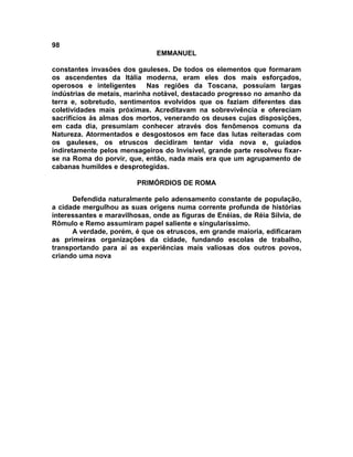 98
                               EMMANUEL

constantes invasões dos gauleses. De todos os elementos que formaram
os ascendentes da Itália moderna, eram eles dos mais esforçados,
operosos e inteligentes     Nas regiões da Toscana, possuíam largas
indústrias de metais, marinha notável, destacado progresso no amanho da
terra e, sobretudo, sentimentos evolvidos que os faziam diferentes das
coletividades mais próximas. Acreditavam na sobrevivência e ofereciam
sacrifícios às almas dos mortos, venerando os deuses cujas disposições,
em cada dia, presumiam conhecer através dos fenômenos comuns da
Natureza. Atormentados e desgostosos em face das lutas reiteradas com
os gauleses, os etruscos decidiram tentar vida nova e, guiados
indiretamente pelos mensageiros do Invisível, grande parte resolveu fixar-
se na Roma do porvir, que, então, nada mais era que um agrupamento de
cabanas humildes e desprotegidas.

                         PRIMÓRDIOS DE ROMA

      Defendida naturalmente pelo adensamento constante de população,
a cidade mergulhou as suas origens numa corrente profunda de histórias
interessantes e maravilhosas, onde as figuras de Enéias, de Réia Sílvia, de
Rômulo e Remo assumiram papel saliente e singularíssimo.
      A verdade, porém, é que os etruscos, em grande maioria, edificaram
as primeiras organizações da cidade, fundando escolas de trabalho,
transportando para aí as experiências mais valiosas dos outros povos,
criando uma nova
 