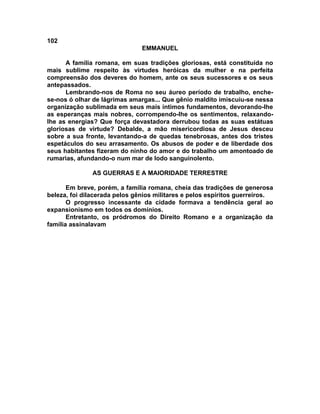 102
                               EMMANUEL

      A família romana, em suas tradições gloriosas, está constituída no
mais sublime respeito às virtudes heróicas da mulher e na perfeita
compreensão dos deveres do homem, ante os seus sucessores e os seus
antepassados.
      Lembrando-nos de Roma no seu áureo período de trabalho, enche-
se-nos ó olhar de lágrimas amargas... Que gênio maldito imiscuiu-se nessa
organização sublimada em seus mais íntimos fundamentos, devorando-lhe
as esperanças mais nobres, corrompendo-lhe os sentimentos, relaxando-
lhe as energias? Que força devastadora derrubou todas as suas estátuas
gloriosas de virtude? Debalde, a mão misericordiosa de Jesus desceu
sobre a sua fronte, levantando-a de quedas tenebrosas, antes dos tristes
espetáculos do seu arrasamento. Os abusos de poder e de liberdade dos
seus habitantes fizeram do ninho do amor e do trabalho um amontoado de
rumarias, afundando-o num mar de lodo sanguinolento.

               AS GUERRAS E A MAIORIDADE TERRESTRE

       Em breve, porém, a família romana, cheia das tradições de generosa
beleza, foi dilacerada pelos gênios militares e pelos espíritos guerreiros.
       O progresso incessante da cidade formava a tendência geral ao
expansionismo em todos os domínios.
       Entretanto, os pródromos do Direito Romano e a organização da
família assinalavam
 