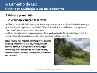 A Caminho da Luz
História da Civilização à Luz do Espiritismo
GECD - Grupo Espírita Cristão Despertar 10
A Gênese planetária
• O VERBO NA CRIAÇÃO TERRESTRE
A ciência do mundo não lhe viu as mãos augustas e sábias na intimidade das energias
que vitalizam o organismo do Globo. Substituíram-lhe a providência com a palavra
"natureza", em todos os seus estudos e
análises da existência, mas o seu amor foi o Verbo da criação do princípio, como é e
será a coroa gloriosa dos seres terrestres na imortalidade sem fim.
Jesus reuniu nas Alturas os intérpretes divinos
do seu pensamento. Viu-se, então, descer
sobre a Terra, das amplidões dos espaços
ilimitados, uma nuvem de forças cósmicas,
que envolveu o imenso laboratório planetário
em repouso.
 
