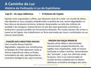 A Caminho da Luz
História da Civilização à Luz do Espiritismo
GECD - Grupo Espírita Cristão Despertar 12
Cap III – As raças Adâmicas • O Sistema de Capela
Aqueles seres angustiados e aflitos, que deixavam atrás de si todo um mundo de afetos,
não obstante os seus corações empedernidos na prática do mal, seriam degredados na
face obscura do planeta terrestre; andariam desprezados na noite dos milênios da
saudade e da amargura; reencarnariam no seio das raças ignorantes e primitivas, a
lembrarem o paraíso perdido nos firmamentos distantes. Por muitos séculos não veriam a
suave luz da Capela, mas trabalhariam na Terra acariciados por Jesus e confortados na sua
imensa misericórdia.
. FIXAÇÃO DOS CARACTERES RACIAIS
Com o auxílio desses Espíritos
degredados, naquelas eras remotíssimas,
as falanges do Cristo operavam ainda as
últimas experiências sobre os fluidos
renovadores da vida, aperfeiçoando os
caracteres biológicos das raças humanas.
. ORIGEM DAS RAÇAS BRANCAS
Aquelas almas aflitas e atormentadas
reencarnaram, proporcionalmente, nas
regiões mais importantes, onde se haviam
localizado as tribos e famílias descendentes
dos "primatas", a que nos referimos ainda
há pouco. Com a sua reencarnação no
mundo terreno, estabeleciam-se fatores
definitivos na história etnológica dos seres.
 