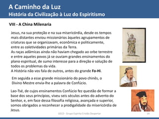 A Caminho da Luz
História da Civilização à Luz do Espiritismo
GECD - Grupo Espírita Cristão Despertar 14
VIII - A China Milenaria
Jesus, na sua proteção e na sua misericórdia, desde os tempos
mais distantes enviou missionários àqueles agrupamentos de
criaturas que se organizavam, econômica e politicamente,
entre as coletividades primárias da Terra.
As raças adâmicas ainda não haviam chegado ao orbe terrestre
e entre aqueles povos já se ouviam grandes ensinamentos do
plano espiritual, de sumo interesse para a direção e solução de
todos os problemas da vida.
A História não vos fala de outros, antes do grande Fo-Hi.
Em seguida a esse grande missionário do povo chinês, o
Divino Mestre envia-lhe a palavra de Confúcio.
Lao-Tsé, de cujos ensinamentos Confúcio fez questão de formar a
base dos seus princípios, viveu seis séculos antes do advento do
Senhor, e, em face dessa filosofia religiosa, avançada e superior,
somos obrigados a reconhecer a prodigalidade da misericórdia de
Jesus.
 