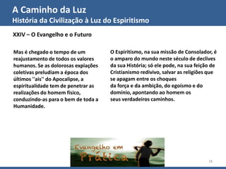 A Caminho da Luz
História da Civilização à Luz do Espiritismo
GECD - Grupo Espírita Cristão Despertar 18
XXIV – O Evangelho e o Futuro
Mas é chegado o tempo de um
reajustamento de todos os valores
humanos. Se as dolorosas expiações
coletivas preludiam a época dos
últimos ''ais'' do Apocalipse, a
espiritualidade tem de penetrar as
realizações do homem físico,
conduzindo-as para o bem de toda a
Humanidade.
O Espiritismo, na sua missão de Consolador, é
o amparo do mundo neste século de declives
da sua História; só ele pode, na sua feição de
Cristianismo redivivo, salvar as religiões que
se apagam entre os choques
da força e da ambição, do egoísmo e do
domínio, apontando ao homem os
seus verdadeiros caminhos.
 