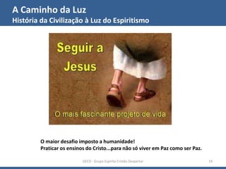 A Caminho da Luz
História da Civilização à Luz do Espiritismo
GECD - Grupo Espírita Cristão Despertar 19
O maior desafio imposto a humanidade!
Praticar os ensinos do Cristo...para não só viver em Paz como ser Paz.
 