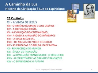 A Caminho da Luz
História da Civilização à Luz do Espiritismo
GECD - Grupo Espírita Cristão Despertar 4
25 Capítulos
XII - A VINDA DE JESUS
XIII - O IMPÉRIO ROMANO E SEUS DESVIOS
XIV - A EDIFICAÇÃO CRISTÃ
XV - A EVOLUÇÃO DO CRISTIANISMO
XVI - A IGREJA E A INVASÃO DOS BÁRBAROS
XVII - A IDADE MEDIEVAL
XVIII - OS ABUSOS DO PODER RELIGIOSO
XIX - AS CRUZADAS E O FIM DA IDADE MÉDIA
XX - RENASCENÇA DO MUNDO
XXI - ÉPOCA DE TRANSIÇÃO
XXII - A REVOLUÇÃO FRANCESAXXIII - O SÉCULO XIX
XXIV - O ESPIRITISMO E AS GRANDES TRANSIÇÕES
XXV - O EVANGELHO E O FUTURO
 