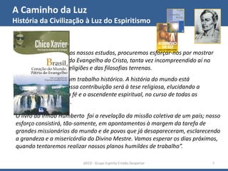 A Caminho da Luz
História da Civilização à Luz do Espiritismo
GECD - Grupo Espírita Cristão Despertar 7
“Dando seguimento aos nossos estudos, procuremos esforçar-nos por mostrar
a verdadeira posição do Evangelho do Cristo, tanta vez incompreendido aí no
mundo, em face das religiões e das filosofias terrenas.
Não deverá ser este um trabalho histórico. A história do mundo está
compilada e feita. Nossa contribuição será à tese religiosa, elucidando a
influência sagrada da fé e o ascendente espiritual, no curso de todas as
civilizações terrestres.
O livro do irmão Humberto foi a revelação da missão coletiva de um país; nosso
esforço consistirá, tão-somente, em apontamentos à margem da tarefa de
grandes missionários do mundo e de povos que já desapareceram, esclarecendo
a grandeza e a misericórdia do Divino Mestre. Vamos esperar os dias próximos,
quando tentaremos realizar nossos planos humildes de trabalho”.
 