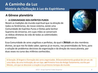 A Caminho da Luz
História da Civilização à Luz do Espiritismo
GECD - Grupo Espírita Cristão Despertar 8
A Gênese planetária
1 Geração. 2 Origem e formação dos seres organizados. 3 Desenvolvimento gradual de um ser, de
uma ideia, de uma instituição, de um tipo. sm Primeiro livro do Antigo Testamento, escrito por
Moisés, em que se descreve a criação e os primeiros tempos do mundo.
• A COMUNIDADE DOS ESPÍRITOS PUROS
Rezam as tradições do mundo espiritual que na direção de
todos os fenômenos, do nosso sistema, existe uma
Comunidade de Espíritos Puros e Eleitos pelo Senhor
Supremo do Universo, em cujas mãos se conservam
as rédeas diretoras da vida de todas as coletividades
planetárias.
Essa Comunidade de seres angélicos e perfeitos, da qual é Jesus um dos membros
divinos, ao que nos foi dado saber, apenas já se reuniu, nas proximidades da Terra, para
a solução de problemas decisivos da organização e da direção do nosso planeta, por
duas vezes no curso dos milênios conhecidos.
 