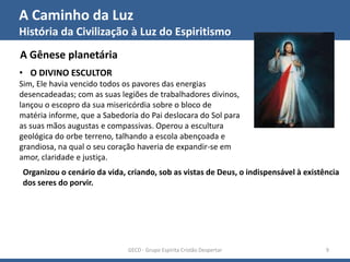 A Caminho da Luz
História da Civilização à Luz do Espiritismo
GECD - Grupo Espírita Cristão Despertar 9
A Gênese planetária
• O DIVINO ESCULTOR
Sim, Ele havia vencido todos os pavores das energias
desencadeadas; com as suas legiões de trabalhadores divinos,
lançou o escopro da sua misericórdia sobre o bloco de
matéria informe, que a Sabedoria do Pai deslocara do Sol para
as suas mãos augustas e compassivas. Operou a escultura
geológica do orbe terreno, talhando a escola abençoada e
grandiosa, na qual o seu coração haveria de expandir-se em
amor, claridade e justiça.
Organizou o cenário da vida, criando, sob as vistas de Deus, o indispensável à existência
dos seres do porvir.
 