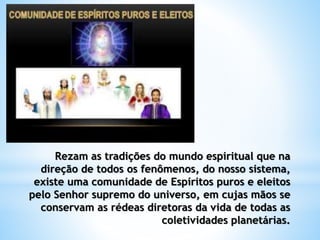 Rezam as tradições do mundo espiritual que na
direção de todos os fenômenos, do nosso sistema,
existe uma comunidade de Espíritos puros e eleitos
pelo Senhor supremo do universo, em cujas mãos se
conservam as rédeas diretoras da vida de todas as
coletividades planetárias.
 