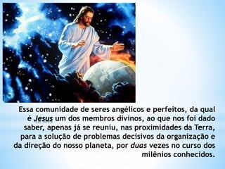 Essa comunidade de seres angélicos e perfeitos, da qual
é Jesus um dos membros divinos, ao que nos foi dado
saber, apenas já se reuniu, nas proximidades da Terra,
para a solução de problemas decisivos da organização e
da direção do nosso planeta, por duas vezes no curso dos
milênios conhecidos.
 