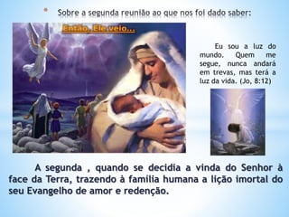 A segunda , quando se decidia a vinda do Senhor à
face da Terra, trazendo à família humana a lição imortal do
seu Evangelho de amor e redenção.
*
Eu sou a luz do
mundo. Quem me
segue, nunca andará
em trevas, mas terá a
luz da vida. (Jo, 8:12)
 