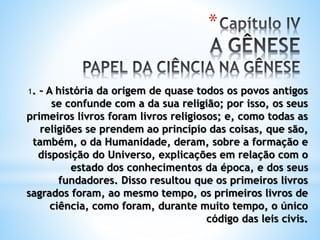 *
1. – A história da origem de quase todos os povos antigos
se confunde com a da sua religião; por isso, os seus
primeiros livros foram livros religiosos; e, como todas as
religiões se prendem ao princípio das coisas, que são,
também, o da Humanidade, deram, sobre a formação e
disposição do Universo, explicações em relação com o
estado dos conhecimentos da época, e dos seus
fundadores. Disso resultou que os primeiros livros
sagrados foram, ao mesmo tempo, os primeiros livros de
ciência, como foram, durante muito tempo, o único
código das leis civis.
 