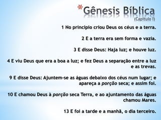 *
1 No princípio criou Deus os céus e a terra.
2 E a terra era sem forma e vazia.
3 E disse Deus: Haja luz; e houve luz.
4 E viu Deus que era a boa a luz; e fez Deus a separação entre a luz
e as trevas.
9 E disse Deus: Ajuntem-se as águas debaixo dos céus num lugar; e
apareça a porção seca; e assim foi.
10 E chamou Deus à porção seca Terra, e ao ajuntamento das águas
chamou Mares.
13 E foi a tarde e a manhã, o dia terceiro.
 