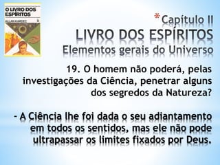 *
19. O homem não poderá, pelas
investigações da Ciência, penetrar alguns
dos segredos da Natureza?
- A Ciência lhe foi dada o seu adiantamento
em todos os sentidos, mas ele não pode
ultrapassar os limites fixados por Deus.
 