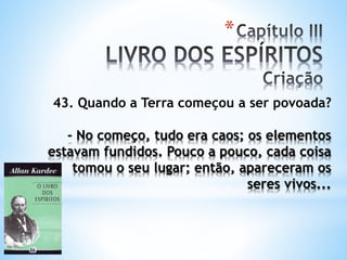 *
43. Quando a Terra começou a ser povoada?
- No começo, tudo era caos; os elementos
estavam fundidos. Pouco a pouco, cada coisa
tomou o seu lugar; então, apareceram os
seres vivos...
 