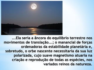 ...Ela seria a âncora do equilíbrio terrestre nos
movimentos de translação...; o manancial de forças
ordenadoras da estabilidade planetária e,
sobretudo, o orbe nascente necessitaria da sua luz
polarizada, cujo suave magnetismo atuaria na
criação e reprodução de todas as espécies, nos
variados reinos da natureza.
 