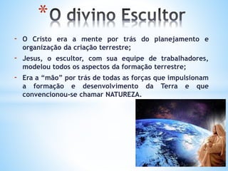 - O Cristo era a mente por trás do planejamento e
organização da criação terrestre;
- Jesus, o escultor, com sua equipe de trabalhadores,
modelou todos os aspectos da formação terrestre;
- Era a “mão” por trás de todas as forças que impulsionam
a formação e desenvolvimento da Terra e que
convencionou-se chamar NATUREZA.
*
 