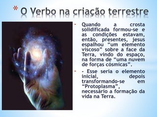 - Quando a crosta
solidificada formou-se e
as condições estavam,
então, presentes, jesus
espalhou “um elemento
viscoso” sobre a face da
Terra, vindo do espaço,
na forma de “uma nuvem
de forças cósmicas”.
- - Esse seria o elemento
inicial, depois
transformando-se em
“Protoplasma”,
necessário a formação da
vida na Terra.
*
 