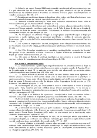 11
176. Foi assim que surge a figura de Hildebrando, conhecido como Gregório VII, que se destacou por sua
fé e pela sinceridade que lhe caracterizaram as atitudes. Eleito papa, reconheceu ele que as primeiras
providências que lhe competiam eram as do combate ao simonismo no seio da Igreja e a recondução desta ao
verdadeiro Cristianismo. (PP. 156 e 157)
177. Instalada nas suas imensas riquezas e dispondo de todo o poder e autoridade, a Igreja poucas vezes
compreendeu a tarefa de amor, que competia à sua missão educativa. (P. 157)
178. Habituada a mandar sem restrições, muitas vezes recebeu as advertências de Jesus à conta de
heresias condenáveis, que era preciso combater e profligar. (P. 157)
179. As exortações do Alto se faziam sentir também fora do ambiente religioso, evidenciando o efeito dos
exemplos do Cristo na sociedade, como ilustra muito bem o caso de Pedro de Vaux, de Lião, que se despojou de
todos os bens em favor dos pobres e necessitados. Evidentemente, os valdenses foram excomungados pelo
arcebispo local e depois, em 1185, pelo papa. (P. 158)
180. As perseguições aos chamados "hereges" e o negro projeto corporificado depois na Inquisição
preocupavam o mundo espiritual, onde se aprestaram providências e medidas de renovação educativa.
Reencarna-se, então, na região da Úmbria, um dos maiores apóstolos de Jesus, que recebeu o nome de Francisco
de Assis. (P. 159)
181. Seu exemplo de simplicidade e de amor, de singeleza e de fé, contagiou numerosas criaturas, mas
não foi suficiente para converter a Igreja, que não entendeu que a lição trazida por Francisco era para ela mesma.
(P. 160)
182. Em 1231 o Tribunal da Inquisição estava consolidado com Gregório IX e a repressão das "heresias"
foi o pretexto de sua consolidação na Europa, tornando-se o flagelo e a desdita do mundo inteiro, em nome
daquele que é amor, perdão e misericórdia. (P. 161)
183. Obra direta do Papado, de existência injustificável, a ação criminosa e perversa da Inquisição
entravou a evolução da Humanidade por mais de seis longos séculos. (P. 161)
As Cruzadas e o fim da Idade Média
184. As Cruzadas tiveram a seguinte origem: enquanto dominavam em Jerusalém os árabes de Bagdá ou
do Egito, as correntes do turismo católico podiam buscar, sem receio, as paragens sagradas da Palestina. Ocorre
que Jerusalém caíra, no século XI, em poder dos turcos, que não mais toleraram ali a presença dos cristãos,
expulsando-os dali com a máxima crueldade. (PP. 163 e 164)
185. Tal medida provocou os protestos dos católicos de todo o mundo e foram assim organizadas as
primeiras cruzadas em busca da vitória contra o infiel. Como os turcos não descansassem, as expedições se
repetiram em diversas épocas, tendo sido as últimas cruzadas dirigidas por Luís IX, o rei santo da França, que,
depois da tomada de Damieta, caiu em poder dos inimigos, vindo a desprender-se da vida terrestre em 1270,
defronte de Túnis, vitimado pela peste. (P. 165)
186. Os mensageiros de Jesus, que sabem extrair de todos os acontecimentos os fatores da evolução
humana para o bem, buscaram aproveitar a utilidade desses dolorosos acontecimentos. Foi por isso que as
Cruzadas, apesar do seu caráter anticristão, fizeram-se acompanhar de alguns benefícios de ordem econômica e
social para todos os povos. (P. 165)
187. Na Europa a sua influência foi regeneradora, enfraquecendo a tirania dos senhores feudais e
renovando a solução dos problemas da propriedade, conjurando assim muitas lutas isoladas. (PP. 165 e 166)
188. No século XIII haviam desaparecido as mais fortes expressões do feudalismo. Cada região européia
tratava de concatenar os elementos precisos à sua organização política. Surgem então universidades importantes
como as de Paris e de Bolonha, operando-se a partir daí um verdadeiro renascimento na vida intelectual dos povos
mais adiantados da Europa. (PP. 167 e 168)
189. A universidade se constituía, então, de quatro faculdades -- Teologia, Medicina, Direito e Artes --
reunindo milhares de inteligências ávidas de ensino, que seriam os grandes elementos de preparação do porvir. É
quando aparece Rogério Bacon, franciscano inglês, notável por seus estudos, que se torna um dos pontos
culminantes dessa renascença espiritual. (P. 168)
190. Nessa época os inúmeros mensageiros de Jesus, sob sua orientação, iniciam largo trabalho de
associação dos Espíritos, de acordo com suas tendências e afinidades, para formarem as nações do futuro, sendo
cometida a cada uma dessas nacionalidades determinada missão. (PP. 168 e 169)
191. Como os indivíduos, as coletividades também voltam ao mundo pelo caminho da reencarnação. É
assim que vamos encontrar antigos fenícios na Espanha e em Portugal. Na antiga Lutécia (a futura Paris) vamos
achar a alma ateniense. Na Prússia, o espírito belicoso de Esparta. Na Grã-Bretanha, a edilidade romana, com
sua educação e sua prudência. (PP. 169 e 170)
 