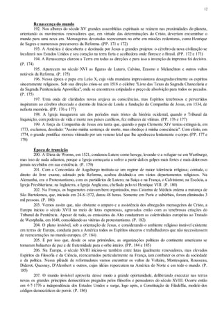 12
Renascença do mundo
192. Nos albores do século XV grandes assembléias espirituais se reúnem nas proximidades do planeta,
orientando os movimentos renovadores que, em virtude das determinações do Cristo, deveriam encaminhar o
mundo para uma nova era. Mensageiros devotados reencarnam no orbe em missões redentoras, como Henrique
de Sagres e numerosos precursores da Reforma. (PP. 171 e 172)
193. A América é descoberta e destinada por Jesus a grandes projetos: o cérebro da nova civilização se
localizará nos Estados Unidos e seu coração na terra farta e acolhedora onde floresce o Brasil. (PP. 172 e 173)
194. A Renascença clareou a Terra em todas as direções e para isso a invenção da imprensa foi decisiva.
(P. 174)
195. Aparecem no século XVI as figuras de Lutero, Calvino, Erasmo e Melanchton e outros vultos
notáveis da Reforma. (P. 175)
196. Nessa época o papa era Leão X, cuja vida mundana impressionava desagradavelmente os espíritos
sinceramente religiosos. Sob sua direção criou-se em 1518 o célebre "Livro das Taxas da Sagrada Chancelaria e
da Sagrada Penitenciaria Apostólica", onde se encontrava estipulado o preço de absolvição para todos os pecados.
(P. 175)
197. Uma onda de claridades novas arejava as consciências, mas Espíritos tenebrosos e pervertidos
inspiraram ao cérebro obcecado e doentio de Inácio de Loiola a fundação da Companhia de Jesus, em 1534, de
nefasta memória. (PP. 176 e 177)
198. A Igreja inaugurava um dos períodos mais tristes da história ocidental, quando o Tribunal da
Inquisição, com poderes de vida e morte nos países católicos, fez milhares de vítimas. (PP. 176 e 177)
199. A força da Companhia de Jesus era tanta que, quando o papa Clemente XIV tentou extingui-la, em
1773, exclamou, desolado: "Assino minha sentença de morte, mas obedeço à minha consciência". Com efeito, em
1774, o grande pontífice morreu vitimado por um veneno letal que lhe apodreceu lentamente o corpo. (PP. 177 e
178)
Época de transição
200. A Dieta de Worms, em 1521, condenou Lutero como herege, levando-o a refugiar-se em Wartburgo,
mas isso de nada adiantou, porque a Igreja começaria a sofrer a partir dali os golpes mais fortes e mais dolorosos
jamais recebidos em sua existência. (P. 179)
201. Com a Concordata de Augsburgo instituiu-se um regime de maior tolerância religiosa; contudo, o
direito do livre exame, adotado pela Reforma, acabou dividindo-a em vários departamentos religiosos. Na
Alemanha, era o Protestantismo, com os partidários de Lutero; na Suíça e na França, o Calvinismo; na Escócia, a
Igreja Presbiteriana; na Inglaterra, a Igreja Anglicana, chefiada pelo rei Henrique VIII. (P. 180)
202. Na França, os huguenotes estavam bem organizados, mas Catarina de Médicis ordena a matança de
São Bartolomeu, que, iniciada em 24-8-1572, durou 48 horas. Somente em Paris e subúrbios, foram eliminadas 3
mil pessoas. (P. 180)
203. Vemos assim que, não obstante o amparo e a assistência dos abnegados mensageiros do Cristo, a
Europa iniciou o século XVII no meio de lutas espantosas, agravadas então com as tenebrosas criações do
Tribunal da Penitência. Apesar de tudo, os emissários do Alto conduziram as coletividades européias ao Tratado
de Westphalia, em 1648, consolidando as vitórias do protestantismo. (P. 182)
204. O plano invisível, sob a orientação de Jesus, e considerando o ambiente religioso instável existente
em terras de Europa, conduzia para a América todos os Espíritos sinceros e trabalhadores que não necessitassem
de reencarnações no mundo europeu. (P. 184)
205. É por isso que, desde os seus primórdios, as organizações políticas do continente americano se
tornaram baluartes de paz e de fraternidade para o orbe inteiro. (PP. 184 e 185)
206. Na Europa, o século XVIII iniciou-se também entre lutas igualmente renovadores, mas elevados
Espíritos da Filosofia e da Ciência, reencarnados particularmente na França, iam combater os erros da sociedade
e da política. Nessa plêiade de reformadores vamos encontrar os vultos de Voltaire, Montesquieu, Rousseau,
Diderot, Quesnay, D'Alembert e outros, cujas idéias repercutem na América do Norte e em todo o mundo. (P.
185)
207. O mundo invisível aproveita desse modo a grande oportunidade, deliberando executar nas terras
novas os grandes princípios democráticos pregados pelos filósofos e pensadores do século XVIII. Ocorre então
em 4-7-1776 a independência dos Estados Unidos e surge, logo após, a Constituição de Filadélfia, modelo dos
códigos democráticos do porvir. (P. 186)
 