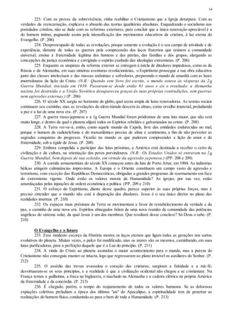 14
223. Com as provas da sobrevivência, vinha reabilitar o Cristianismo que a Igreja deturpara. Com as
verdades da reencarnação, explicava o absurdo das teorias igualitárias absolutas. Enquadrando o socialismo nos
postulados cristãos, não se ilude com as reformas exteriores, para concluir que a única renovação apreciável é a
do homem íntimo, pugnando assim pela intensificação dos movimentos educativos da criatura, à luz eterna do
Evangelho. (P. 206)
224. Despreocupado de todas as revoluções, porque somente a evolução é o seu campo de atividade e de
experiência, distante de todas as guerras pela compreensão dos laços fraternos que reúnem a comunidade
universal, ensina a fraternidade legítima dos homens e das pátrias, das famílias e dos grupos, alargando as
concepções da justiça econômica e corrigindo o espírito exaltado das ideologias extremistas. (P. 206)
225. Enquanto os utopistas da reforma exterior se entregam à tutela de ditadores impiedosos, como os da
Rússia e da Alemanha, em suas sinistras aventuras revolucionárias, o Espiritismo prossegue a sua obra educativa
junto das classes intelectuais e das massas anônimas e sofredoras, preparando o mundo de amanhã com as luzes
imorredouras da lição do Cristo. (N.R.: Quando este livro foi escrito, o mundo estava às vésperas da 2a
Guerra Mundial, iniciada em 1939. Passaram-se desde então 61 anos e eis o resultado: a Alemanha
nazista foi destruída e a União Soviética desapareceu graças às suas próprias contradições, sem guerras
nem agressões externas.) (P. 206)
226. O século XX surgiu no horizonte do globo, qual arena ampla de lutas renovadoras. As teorias sociais
continuam seu caminho, mas as revelações do além-túmulo descem às almas, como orvalho imaterial, preludiando
a paz e a luz de uma nova era. (P. 207)
227. A guerra russo-japonesa e a 1a Guerra Mundial foram pródromos de uma luta maior, que não vem
muito longe, e dentro da qual o planeta alijará todos os Espíritos rebeldes e galvanizados no crime. (P. 208)
228. A Terra ver-se-á, então, como aquele mundo da Capela, livre das entidades endurecidas no mal,
porque o homem da radiotelefonia e do transatlântico precisa de alma e sentimento, a fim de não perverter as
sagradas conquistas do progresso. Ficarão no mundo os que puderem compreender a lição do amor e da
fraternidade, sob a égide de Jesus. (P. 208)
229. Embora compelida a participar das lutas próximas, a América está destinada a receber o cetro da
civilização e da cultura, na orientação dos povos porvindouros. (N.R.: Os Estados Unidos só entraram na 2a
Guerra Mundial, bem depois de sua eclosão, em virtude da agressão japonesa.) (PP. 208 e 209)
230. A corrida armamentista do século XX começou antes da luta de Porto Artur, em 1904. As indústrias
bélicas atingem culminâncias imprevistas. A Europa e o Oriente constituem um campo vasto de agressão e
terrorismo, com exceção das Repúblicas Democráticas, obrigadas a grandes programas de rearmamento em face
do extremismo vigente. Onde estão os valores morais da Humanidade? As igrejas, por sua vez, estão
amordaçadas pelas injunções de ordem econômica e política. (PP. 209 e 210)
231. O esforço do Espiritismo, diante desse quadro, parece superior às suas próprias forças, mas é
preciso entender que o mundo não está à disposição dos ditadores. Jesus é o seu único diretor no plano das
realidades imortais. (P. 210)
232. Os espaços mais próximos da Terra se movimentam a favor do restabelecimento da verdade e da
paz, a caminho de uma nova era. Espíritos abnegados falam de uma nova reunião da comunidade das potências
angélicas do sistema solar, da qual Jesus é um dos membros. Que resultará desse conclave? Só Deus o sabe. (P.
210)
O Evangelho e o futuro
233. Esse modesto escorço da História mostra os laços eternos que ligam todas as gerações nos surtos
evolutivos do planeta. Muitas vezes, o palco foi modificado, mas os atores são os mesmos, caminhando, em suas
lutas purificadoras, para a perfeição daquele que é a Luz do princípio. (P. 211)
234. A vinda do Cristo ao planeta assinalou o maior acontecimento para o mundo, mas a pureza do
Cristianismo não conseguiu manter-se intacta, logo que regressaram ao plano invisível os auxiliares do Senhor. (P.
212)
235. O assédio das trevas avassalou o coração das criaturas; surgiram a falsidade e a má-fé;
desvirtuaram-se os seus princípios, e a realidade é que a civilização ocidental não chegou a se cristianizar. Na
França temos a guilhotina, a forca na Inglaterra, o machado na Alemanha e a cadeira elétrica na própria América
da fraternidade e da concórdia. (P. 213)
236. É chegado, porém, o tempo do reajustamento de todos os valores humanos. Se as dolorosas
expiações coletivas preludiam a época dos últimos "ais" do Apocalipse, a espiritualidade tem de penetrar as
realizações do homem físico, conduzindo-as para o bem de toda a Humanidade. (P. 213)
 