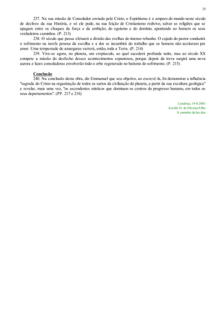 15
237. Na sua missão de Consolador enviado pelo Cristo, o Espiritismo é o amparo do mundo neste século
de declives da sua História, e só ele pode, na sua feição de Cristianismo redivivo, salvar as religiões que se
apagam entre os choques da força e da ambição, do egoísmo e do domínio, apontando ao homem os seus
verdadeiros caminhos. (P. 213)
238. O século que passa efetuará a divisão das ovelhas do imenso rebanho. O cajado do pastor conduzirá
o sofrimento na tarefa penosa da escolha e a dor se incumbirá do trabalho que os homens não aceitaram por
amor. Uma tempestade de amarguras varrerá, então, toda a Terra. (P. 214)
239. Vive-se agora, no planeta, um crepúsculo, ao qual sucederá profunda noite, mas ao século XX
compete a missão do desfecho desses acontecimentos espantosos, porque depois da treva surgirá uma nova
aurora e luzes consoladoras envolverão todo o orbe regenerado no batismo do sofrimento. (P. 215)
Conclusão
240. Na conclusão desta obra, diz Emmanuel que seu objetivo, ao escrevê-la, foi demonstrar a influência
"sagrada do Cristo na organização de todos os surtos da civilização do planeta, a partir da sua escultura geológica"
e revelar, mais uma vez, "os ascendentes místicos que dominam os centros do progresso humano, em todos os
seus departamentos". (PP. 217 e 218)
Londrina, 19-8-2001
Astolfo O. de Oliveira Filho
A caminho da luz.doc
 
