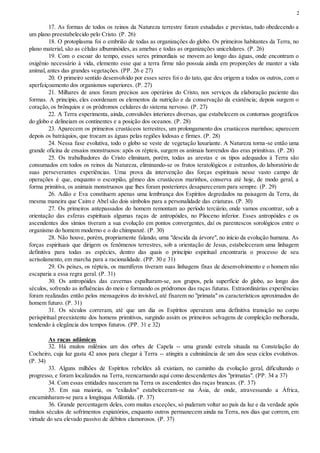 2
17. As formas de todos os reinos da Natureza terrestre foram estudadas e previstas, tudo obedecendo a
um plano preestabelecido pelo Cristo. (P. 26)
18. O protoplasma foi o embrião de todas as organizações do globo. Os primeiros habitantes da Terra, no
plano material, são as células albuminóides, as amebas e todas as organizações unicelulares. (P. 26)
19. Com o escoar do tempo, esses seres primordiais se movem ao longo das águas, onde encontram o
oxigênio necessário à vida, elemento esse que a terra firme não possuía ainda em proporções de manter a vida
animal, antes das grandes vegetações. (PP. 26 e 27)
20. O primeiro sentido desenvolvido por esses seres foi o do tato, que deu origem a todos os outros, com o
aperfeiçoamento dos organismos superiores. (P. 27)
21. Milhares de anos foram precisos aos operários do Cristo, nos serviços da elaboração paciente das
formas. A princípio, eles coordenam os elementos da nutrição e da conservação da existência; depois surgem o
coração, os brônquios e os pródromos celulares do sistema nervoso. (P. 27)
22. A Terra experimenta, ainda, convulsões interiores diversas, que estabelecem os contornos geográficos
do globo e delineiam os continentes e a posição dos oceanos. (P. 28)
23. Aparecem os primeiros crustáceos terrestres, um prolongamento dos crustáceos marinhos; aparecem
depois os batráquios, que trocam as águas pelas regiões lodosas e firmes. (P. 28)
24. Nessa fase evolutiva, todo o globo se veste de vegetação luxuriante. A Natureza torna-se então uma
grande oficina de ensaios monstruosos: após os répteis, surgem os animais horrendos das eras primitivas. (P. 28)
25. Os trabalhadores do Cristo eliminam, porém, todas as arestas e os tipos adequados à Terra são
consumados em todos os reinos da Natureza, eliminando-se os frutos teratológicos e estranhos, do laboratório de
suas perseverantes experiências. Uma prova da intervenção das forças espirituais nesse vasto campo de
operações é que, enquanto o escorpião, gêmeo dos crustáceos marinhos, conserva até hoje, de modo geral, a
forma primitiva, os animais monstruosos que lhes foram posteriores desapareceram para sempre. (P. 29)
26. Adão e Eva constituem apenas uma lembrança dos Espíritos degredados na paisagem da Terra, da
mesma maneira que Caim e Abel são dois símbolos para a personalidade das criaturas. (P. 30)
27. Os primeiros antepassados do homem remontam ao período terciário, onde vamos encontrar, sob a
orientação das esferas espirituais algumas raças de antropóides, no Plioceno inferior. Esses antropóides e os
ascendentes dos símios tiveram a sua evolução em pontos convergentes, daí os parentescos sorológicos entre o
organismo do homem moderno e o do chimpanzé. (P. 30)
28. Não houve, porém, propriamente falando, uma "descida da árvore", no início da evolução humana. As
forças espirituais que dirigem os fenômenos terrestres, sob a orientação de Jesus, estabeleceram uma linhagem
definitiva para todas as espécies, dentro das quais o princípio espiritual encontraria o processo de seu
acrisolamento, em marcha para a racionalidade. (PP. 30 e 31)
29. Os peixes, os répteis, os mamíferos tiveram suas linhagens fixas de desenvolvimento e o homem não
escaparia a essa regra geral. (P. 31)
30. Os antropóides das cavernas espalharam-se, aos grupos, pela superfície do globo, ao longo dos
séculos, sofrendo as influências do meio e formando os pródromos das raças futuras. Extraordinárias experiências
foram realizadas então pelos mensageiros do invisível, até fixarem no "primata" os característicos aproximados do
homem futuro. (P. 31)
31. Os séculos correram, até que um dia os Espíritos operaram uma definitiva transição no corpo
perispiritual preexistente dos homens primitivos, surgindo assim os primeiros selvagens de compleição melhorada,
tendendo à elegância dos tempos futuros. (PP. 31 e 32)
As raças adâmicas
32. Há muitos milênios um dos orbes de Capela -- uma grande estrela situada na Constelação do
Cocheiro, cuja luz gasta 42 anos para chegar à Terra -- atingira a culminância de um dos seus ciclos evolutivos.
(P. 34)
33. Alguns milhões de Espíritos rebeldes ali existiam, no caminho da evolução geral, dificultando o
progresso, e foram localizados na Terra, reencarnando aqui como descendentes dos "primatas". (PP. 34 a 37)
34. Com essas entidades nasceram na Terra os ascendentes das raças brancas. (P. 37)
35. Em sua maioria, os "exilados" estabeleceram-se na Ásia, de onde, atravessando a África,
encaminharam-se para a longínqua Atlântida. (P. 37)
36. Grande percentagem deles, com muitas exceções, só puderam voltar ao país da luz e da verdade após
muitos séculos de sofrimentos expiatórios, enquanto outros permanecem ainda na Terra, nos dias que correm, em
virtude do seu elevado passivo de débitos clamorosos. (P. 37)
 