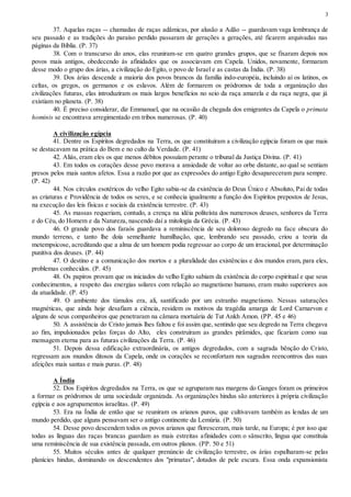 3
37. Aquelas raças -- chamadas de raças adâmicas, por alusão a Adão -- guardavam vaga lembrança de
seu passado e as tradições do paraíso perdido passaram de gerações a gerações, até ficarem arquivadas nas
páginas da Bíblia. (P. 37)
38. Com o transcurso do anos, elas reuniram-se em quatro grandes grupos, que se fixaram depois nos
povos mais antigos, obedecendo às afinidades que os associavam em Capela. Unidos, novamente, formaram
desse modo o grupo dos árias, a civilização do Egito, o povo de Israel e as castas da Índia. (P. 38)
39. Dos árias descende a maioria dos povos brancos da família indo-européia, incluindo aí os latinos, os
celtas, os gregos, os germanos e os eslavos. Além de formarem os pródromos de toda a organização das
civilizações futuras, elas introduziram os mais largos benefícios no seio da raça amarela e da raça negra, que já
existiam no planeta. (P. 38)
40. É preciso considerar, diz Emmanuel, que na ocasião da chegada dos emigrantes da Capela o primata
hominis se encontrava arregimentado em tribos numerosas. (P. 40)
A civilização egípcia
41. Dentre os Espíritos degredados na Terra, os que constituíram a civilização egípcia foram os que mais
se destacavam na prática do Bem e no culto da Verdade. (P. 41)
42. Aliás, eram eles os que menos débitos possuíam perante o tribunal da Justiça Divina. (P. 41)
43. Em todos os corações desse povo morava a ansiedade de voltar ao orbe distante, ao qual se sentiam
presos pelos mais santos afetos. Essa a razão por que as expressões do antigo Egito desapareceram para sempre.
(P. 42)
44. Nos círculos esotéricos do velho Egito sabia-se da existência do Deus Único e Absoluto, Pai de todas
as criaturas e Providência de todos os seres, e se conhecia igualmente a função dos Espíritos prepostos de Jesus,
na execução das leis físicas e sociais da existência terrestre. (P. 43)
45. As massas requeriam, contudo, a crença na idéia politeísta dos numerosos deuses, senhores da Terra
e do Céu, do Homem e da Natureza, nascendo daí a mitologia da Grécia. (P. 43)
46. O grande povo dos faraós guardava a reminiscência de seu doloroso degredo na face obscura do
mundo terreno, e tanto lhe doía semelhante humilhação, que, lembrando seu passado, criou a teoria da
metempsicose, acreditando que a alma de um homem podia regressar ao corpo de um irracional, por determinação
punitiva dos deuses. (P. 44)
47. O destino e a comunicação dos mortos e a pluralidade das existências e dos mundos eram, para eles,
problemas conhecidos. (P. 45)
48. Os papiros provam que os iniciados do velho Egito sabiam da existência do corpo espiritual e que seus
conhecimentos, a respeito das energias solares com relação ao magnetismo humano, eram muito superiores aos
da atualidade. (P. 45)
49. O ambiente dos túmulos era, ali, santificado por um estranho magnetismo. Nessas saturações
magnéticas, que ainda hoje desafiam a ciência, residem os motivos da tragédia amarga de Lord Carnarvon e
alguns de seus companheiros que penetraram na câmara mortuária de Tut Ankh Amon. (PP. 45 e 46)
50. A assistência do Cristo jamais lhes faltou e foi assim que, sentindo que seu degredo na Terra chegava
ao fim, impulsionados pelas forças do Alto, eles construíram as grandes pirâmides, que ficariam como sua
mensagem eterna para as futuras civilizações da Terra. (P. 46)
51. Depois dessa edificação extraordinária, os antigos degredados, com a sagrada bênção do Cristo,
regressam aos mundos ditosos da Capela, onde os corações se reconfortam nos sagrados reencontros das suas
afeições mais santas e mais puras. (P. 48)
A Índia
52. Dos Espíritos degredados na Terra, os que se agruparam nas margens do Ganges foram os primeiros
a formar os pródromos de uma sociedade organizada. As organizações hindus são anteriores à própria civilização
egípcia e aos agrupamentos israelitas. (P. 49)
53. Era na Índia de então que se reuniram os arianos puros, que cultivavam também as lendas de um
mundo perdido, que alguns pensavam ser o antigo continente da Lemúria. (P. 50)
54. Desse povo descendem todos os povos arianos que floresceram, mais tarde, na Europa; é por isso que
todas as línguas das raças brancas guardam as mais estreitas afinidades com o sânscrito, língua que constituía
uma reminiscência de sua existência passada, em outros planos. (PP. 50 e 51)
55. Muitos séculos antes de qualquer prenúncio de civilização terrestre, os árias espalharam-se pelas
planícies hindus, dominando os descendentes dos "primatas", dotados de pele escura. Essa onda expansionista
 