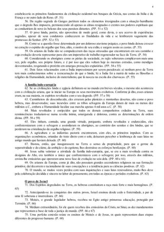 4
estabeleceria os primeiros fundamentos da civilização ocidental nos bosques da Grécia, nas costas da Itália e da
França e no outro lado do Reno. (P. 51)
56. Da região sagrada do Ganges partiram todos os elementos irresignados com a situação humilhante
que o degredo lhes impusera, permanecendo ali apenas as almas resignadas e crentes nos poderes espirituais que
as conduziriam de novo às belezas dos seus paraísos distantes. (PP. 51 e 52)
57. O povo hindu, porém, não aproveitou de modo geral, como devia, o seu acervo de experiências
sagradas, apesar de seus condutores conhecerem as finalidades da vida e se lembrarem vagamente das
promessas do Senhor. (PP. 52 e 53)
58. Como se a questão fosse determinada por um doloroso atavismo psíquico, o povo hindu deixou crescer
no coração o espinho do orgulho que fora, aliás, o motivo de seu exílio, e surgem assim as castas. (P. 53)
59. Os arianos da Índia não se compadeceram das raças atrasadas que encontraram em seu caminho e
cuja evolução deveria representar para eles um imperativo de trabalho regenerador na face da Terra. (P. 54)
60. Considerando os aborígines como os párias da sociedade, os rajás soberanos complicavam mais uma
vez, pelo orgulho, seu próprio futuro, e é por isso que eles voltam hoje às mesmas estradas, como mendigos
desventurados, resgatando o pretérito em amargas provações expiatórias. (PP. 54 e 55)
61. Dois fatos relacionados com a Índia impressionam por serem paradoxais: a) nenhum povo da Terra
tem mais conhecimentos sobre a reencarnação do que o hindu; b) a Índia foi a matriz de todas as filosofias e
religiões da Humanidade, inclusive do materialismo, que lá nasceu na escola dos charvacas. (P. 55)
A família indo-européia
62. Se as civilizações hindu e egípcia definiram-se no mundo em breves séculos, o mesmo não aconteceu
com a civilização ariana, que ia iniciar na Europa os seus movimentos evolutivos. Conforme já dito, esses arianos
eram, na sua maioria, os espíritos revoltados com o seu degredo. (PP. 57 e 58)
63. Caminheiros do desconhecido, eles erraram pelas planícies e montanhas desertas, não como o povo
hebreu, mas desarvorados; suas incursões entre as tribos selvagens da Europa datam de mais ou menos dez
milênios a.C., embora a Humanidade localize sua marcha apenas 4 mil anos a.C. (P. 58)
64. Mais revoltados e enrijecidos que todos os demais companheiros exilados na Terra, suas
reminiscências traduziam-se numa revolta íntima, amargurada e dolorosa, contra as determinações de ordem
divina. (PP. 58 e 59)
65. Eles tinham, contudo, uma grande virtude, porquanto, embora revoltados e endurecidos, eles
confraternizaram com o selvagem e assimilaram os aborígines, ao contrário dos semitas e dos hindus, que se
perderam na cristalização do orgulho religioso. (P. 59)
66. A agricultura e as indústrias pastoris encontraram, com eles, os primeiros impulsos. Com as
organizações econômicas, oriundas do trato direto com o solo, deixaram perceber a lembrança de suas lutas no
antigo mundo que haviam deixado. (P. 60)
67. Bastou, então, que inaugurassem na Terra o senso da propriedade, para que o germe da
separatividade e do ciúme, da ambição e do egoísmo, lhes destruísse os esforços benfazejos. (P. 60)
68. Jesus sabia valorizar a atividade da família indo-européia, que, se era a mais revoltada contra os
desígnios do Alto, era também a única que confraternizava com o selvagem; por isso, através dos milênios,
enviou-lhe emissários que operaram uma nova fase de evolução no seio dela. (PP. 60 e 61)
69. Os arianos da Europa, como já dito, não possuíam grandes ascendentes religiosos na sua formação
primitiva; daí decorrem o racionalismo de suas concepções e a tendência para as ciências positivas. (P. 62)
70. O mundo, se muitas vezes perdeu com suas inquietações e suas lutas renovadoras, muito lhes deve
pela colaboração decidida e sincera no labor do pensamento, em todas as épocas e períodos evolutivos. (P. 63)
O povo de Israel
71. Dos Espíritos degredados na Terra, os hebreus constituíram a raça mais forte e mais homogênea. (P.
65)
72. Antecipando-se às conquistas dos outros povos, Israel ensinou desde cedo a fraternidade, a par de
uma fé soberana e imorredoura. (P. 66)
73. Moisés, o grande legislador hebreu, recebeu no Egito antigo primorosa educação, protegido por
Termútis. (P. 66)
74. Médium extraordinário, foi ele quem recebeu dos emissários do Cristo, no Sinai, os dez mandamentos
que representam a base de toda a justiça do mundo. (PP. 66 e 67)
75. Uma perfeita conexão reúne os ensinos de Moisés e de Jesus, os quais representam duas etapas
diferentes do progresso humano. (P. 68)
 