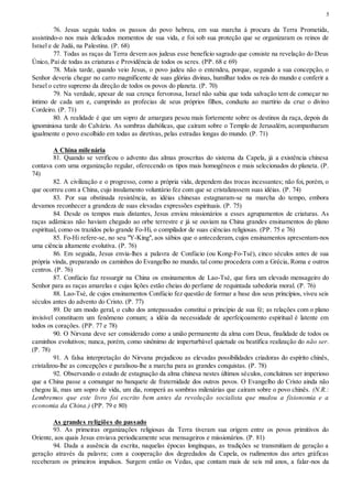 5
76. Jesus seguiu todos os passos do povo hebreu, em sua marcha à procura da Terra Prometida,
assistindo-o nos mais delicados momentos de sua vida, e foi sob sua proteção que se organizaram os reinos de
Israel e de Judá, na Palestina. (P. 68)
77. Todas as raças da Terra devem aos judeus esse benefício sagrado que consiste na revelação do Deus
Único, Pai de todas as criaturas e Providência de todos os seres. (PP. 68 e 69)
78. Mais tarde, quando veio Jesus, o povo judeu não o entendeu, porque, segundo a sua concepção, o
Senhor deveria chegar no carro magnificente de suas glórias divinas, humilhar todos os reis do mundo e conferir a
Israel o cetro supremo da direção de todos os povos do planeta. (P. 70)
79. Na verdade, apesar de sua crença fervorosa, Israel não sabia que toda salvação tem de começar no
íntimo de cada um e, cumprindo as profecias de seus próprios filhos, conduziu ao martírio da cruz o divino
Cordeiro. (P. 71)
80. A realidade é que um sopro de amargura pesou mais fortemente sobre os destinos da raça, depois da
ignominiosa tarde do Calvário. As sombras diabólicas, que caíram sobre o Templo de Jerusalém, acompanharam
igualmente o povo escolhido em todas as diretivas, pelas estradas longas do mundo. (P. 71)
A China milenária
81. Quando se verificou o advento das almas proscritas do sistema da Capela, já a existência chinesa
contava com uma organização regular, oferecendo os tipos mais homogêneos e mais selecionados do planeta. (P.
74)
82. A civilização e o progresso, como a própria vida, dependem das trocas incessantes; não foi, porém, o
que ocorreu com a China, cujo insulamento voluntário fez com que se cristalizassem suas idéias. (P. 74)
83. Por sua obstinada resistência, as idéias chinesas estagnaram-se na marcha do tempo, embora
devamos reconhecer a grandeza de suas elevadas expressões espirituais. (P. 75)
84. Desde os tempos mais distantes, Jesus enviou missionários a esses agrupamentos de criaturas. As
raças adâmicas não haviam chegado ao orbe terrestre e já se ouviam na China grandes ensinamentos do plano
espiritual, como os trazidos pelo grande Fo-Hi, o compilador de suas ciências religiosas. (PP. 75 e 76)
85. Fo-Hi refere-se, no seu "Y-King", aos sábios que o antecederam, cujos ensinamentos apresentam-nos
uma ciência altamente evolutiva. (P. 76)
86. Em seguida, Jesus envia-lhes a palavra de Confúcio (ou Kong-Fo-Tsé), cinco séculos antes de sua
própria vinda, preparando os caminhos do Evangelho no mundo, tal como procedera com a Grécia, Roma e outros
centros. (P. 76)
87. Confúcio faz ressurgir na China os ensinamentos de Lao-Tsé, que fora um elevado mensageiro do
Senhor para as raças amarelas e cujas lições estão cheias do perfume de requintada sabedoria moral. (P. 76)
88. Lao-Tsé, de cujos ensinamentos Confúcio fez questão de formar a base dos seus princípios, viveu seis
séculos antes do advento do Cristo. (P. 77)
89. De um modo geral, o culto dos antepassados constitui o princípio de sua fé; as relações com o plano
invisível constituem um fenômeno comum; a idéia da necessidade de aperfeiçoamento espiritual é latente em
todos os corações. (PP. 77 e 78)
90. O Nirvana deve ser considerado como a união permanente da alma com Deus, finalidade de todos os
caminhos evolutivos; nunca, porém, como sinônimo de imperturbável quietude ou beatífica realização do não ser.
(P. 78)
91. A falsa interpretação do Nirvana prejudicou as elevadas possibilidades criadoras do espírito chinês,
cristalizou-lhe as concepções e paralisou-lhe a marcha para as grandes conquistas. (P. 78)
92. Observando o estado de estagnação da alma chinesa nestes últimos séculos, concluímos ser imperioso
que a China passe a comungar no banquete de fraternidade dos outros povos. O Evangelho do Cristo ainda não
chegou lá, mas um sopro de vida, um dia, romperá as sombras milenárias que caíram sobre o povo chinês. (N.R.:
Lembremos que este livro foi escrito bem antes da revolução socialista que mudou a fisionomia e a
economia da China.) (PP. 79 e 80)
As grandes religiões do passado
93. As primeiras organizações religiosas da Terra tiveram sua origem entre os povos primitivos do
Oriente, aos quais Jesus enviava periodicamente seus mensageiros e missionários. (P. 81)
94. Dada a ausência da escrita, naquelas épocas longínquas, as tradições se transmitiam de geração a
geração através da palavra; com a cooperação dos degredados da Capela, os rudimentos das artes gráficas
receberam os primeiros impulsos. Surgem então os Vedas, que contam mais de seis mil anos, a falar-nos da
 