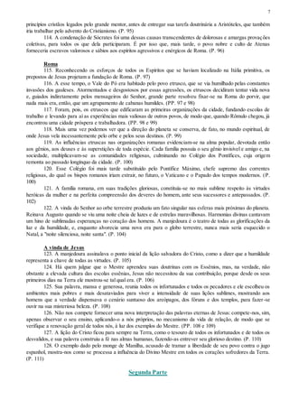 7
princípios cristãos legados pelo grande mentor, antes de entregar sua tarefa doutrinária a Aristóteles, que também
iria trabalhar pelo advento do Cristianismo. (P. 95)
114. A condenação de Sócrates foi uma dessas causas transcendentes de dolorosas e amargas provações
coletivas, para todos os que dela participaram. É por isso que, mais tarde, o povo nobre e culto de Atenas
forneceria escravos valorosos e sábios aos espíritos agressivos e enérgicos de Roma. (P. 96)
Roma
115. Reconhecendo os esforços de todos os Espíritos que se haviam localizado na Itália primitiva, os
prepostos de Jesus projetam a fundação de Roma. (P. 97)
116. A esse tempo, o Vale do Pó era habitado pelo povo etrusco, que se via humilhado pelas constantes
invasões dos gauleses. Atormentados e desgostosos por essas agressões, os etruscos decidiram tentar vida nova
e, guiados indiretamente pelos mensageiros do Senhor, grande parte resolveu fixar-se na Roma do porvir, que
nada mais era, então, que um agrupamento de cabanas humildes. (PP. 97 e 98)
117. Foram, pois, os etruscos que edificaram as primeiras organizações da cidade, fundando escolas de
trabalho e levando para aí as experiências mais valiosas de outros povos, de modo que, quando Rômulo chegou, já
encontrou uma cidade próspera e trabalhadora. (PP. 98 e 99)
118. Mais uma vez podemos ver que a direção do planeta se conserva, de fato, no mundo espiritual, de
onde Jesus vela incessantemente pelo orbe e pelos seus destinos. (P. 99)
119. As influências etruscas nas organizações romanas evidenciam-se na alma popular, devotada então
aos gênios, aos deuses e às superstições de toda espécie. Cada família possuía o seu gênio invisível e amigo e, na
sociedade, multiplicavam-se as comunidades religiosas, culminando no Colégio dos Pontífices, cuja origem
remonta ao passado longínquo da cidade. (P. 100)
120. Esse Colégio foi mais tarde substituído pelo Pontífice Máximo, chefe supremo das correntes
religiosas, do qual os bispos romanos iriam extrair, no futuro, o Vaticano e o Papado dos tempos modernos. (P.
100)
121. A família romana, em suas tradições gloriosas, constituía-se no mais sublime respeito às virtudes
heróicas da mulher e na perfeita compreensão dos deveres do homem, ante seus sucessores e antepassados. (P.
102)
122. A vinda do Senhor ao orbe terrestre produziu um fato singular nas esferas mais próximas do planeta.
Reinava Augusto quando se viu uma noite cheia de luzes e de estrelas maravilhosas. Harmonias divinas cantavam
um hino de sublimadas esperanças no coração dos homens. A manjedoura é o teatro de todas as glorificações da
luz e da humildade, e, enquanto alvorecia uma nova era para o globo terrestre, nunca mais seria esquecido o
Natal, a "noite silenciosa, noite santa". (P. 104)
A vinda de Jesus
123. A manjedoura assinalava o ponto inicial da lição salvadora do Cristo, como a dizer que a humildade
representa a chave de todas as virtudes. (P. 105)
124. Há quem julgue que o Mestre aprendeu suas doutrinas com os Essênios, mas, na verdade, não
obstante a elevada cultura das escolas essênias, Jesus não necessitou da sua contribuição, porque desde os seus
primeiros dias na Terra ele mostrou-se tal qual era. (P. 106)
125. Sua palavra, mansa e generosa, reunia todos os infortunados e todos os pecadores e ele escolheu os
ambientes mais pobres e mais desataviados para viver a intensidade de suas lições sublimes, mostrando aos
homens que a verdade dispensava o cenário suntuoso dos areópagos, dos fóruns e dos templos, para fazer-se
ouvir na sua misteriosa beleza. (P. 108)
126. Não nos compete fornecer uma nova interpretação das palavras eternas de Jesus: compete-nos, sim,
apenas observar o seu ensino, aplicando-o a nós próprios, no mecanismo da vida de relação, de modo que se
verifique a renovação geral de todos nós, à luz dos exemplos do Mestre. (PP. 108 e 109)
127. A lição do Cristo ficou para sempre na Terra, como o tesouro de todos os infortunados e de todos os
desvalidos, e sua palavra construiu a fé nas almas humanas, fazendo-as entrever seu glorioso destino. (P. 110)
128. O exemplo dado pelo monge de Manilha, acusado de tramar a liberdade de seu povo contra o jugo
espanhol, mostra-nos como se processa a influência do Divino Mestre em todos os corações sofredores da Terra.
(P. 111)
Segunda Parte
 