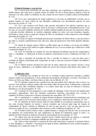 8
O Império Romano e seus desvios
129. A Grécia havia transferido, nas suas lutas expiatórias, suas experiências e conhecimentos para a
família romana, apta então para as grandes tarefas do Estado. De fato, se Roma quisesse, poderia, à força de
educação e de amor, unificar as bandeiras do orbe, criando um novo roteiro à evolução coletiva da Humanidade.
(P. 114)
130. Vê-se que o determinismo do mundo espiritual era o do amor, da solidariedade e do bem, mas os
próprios homens, na esfera relativa de suas liberdades, modificaram esse determinismo superior, no curso
incessante dos séculos. (P. 116)
131. Foi o que aconteceu com Roma, cujos generais, desviando-se dos objetivos superiores que os
animavam, deram origem aos mais amargos frutos de provação e sofrimento para a Humanidade terrestre. É por
isso que, em sua quase totalidade, entraram eles no plano espiritual seguidos de perto por suas numerosas vítimas,
e, passados decênios infindáveis de martírios expiatórios, podiam ser vistos, sem suas armaduras elegantes,
arrastando-se como vermes ao longo das margens do Tibre, ou estendendo as mãos asquerosas, como mendigos
detestados do Esquilino. (P. 116)
132. O século de Augusto foi bafejado pela presença consoladora do Divino Mestre, o que deu motivo a
que todos os corações experimentassem uma vida nova, ainda que ignorassem a fonte divina daquelas vibrações.
(P. 117)
133. Depois de Augusto, aparece Tibério, seu filho adotivo, que vê terminar a era de paz, de trabalho e
concórdia, com o regresso do Cordeiro às regiões sublimadas da Luz. É em seu reinado que a Judéia leva a efeito
a tragédia do Gólgota. (P. 117)
134. Jesus foi submetido aos martírios da cruz, por imposição do judaísmo, que lhe não compreendeu o
amor e a humildade. A colaboração de Roma no doloroso acontecimento se deve à indiferença de Pilatos. (P.
118)
135. Após a destruição de Jerusalém por Tito, o vencedor viu mudar-se o curso das dores para a
sociedade do Império, atormentada pelas tempestades de fogo e cinza que arrasaram Estábias, Herculânum e
Pompéia. (P. 119)
136. O Império Romano desapareceria num mar de ruínas, depois das suas guerras, desvios e circos
cheios de feras e gladiadores, e da orgulhosa cidade dos césares não restariam senão pedras sobre pedras. (P.
119)
A edificação cristã
137. A lembrança dos exemplos de Jesus não se restringiu à Judéia; numerosos centuriões e cidadãos
romanos conheceram pessoalmente os fatos culminantes das pregações do Salvador, e em toda a Ásia Menor, na
Grécia, na África, nas Gálias e em Roma, falava-se dele e da sua filosofia. (P. 122)
138. Os Apóstolos ensinavam que, segundo Jesus, não mais poderia haver diferença entre os livres e os
escravos, entre patrícios e plebeus, porque todos eram irmãos, filhos do mesmo Deus. Evidentemente, o patriciado
não via com bons olhos semelhantes doutrinas e os cristãos foram tidos na conta de feiticeiros e heréticos,
iniciando-se a era das perseguições. (P. 122)
139. A doutrina de Jesus propagava-se com a rapidez do relâmpago. Como o Governo não admitia outras
associações independentes, além das chamadas cooperativas funerárias, aproveitando essa exceção, os
seguidores do Mestre começaram os famosos movimentos das catacumbas. (PP. 122 e 123)
140. A centralização e a unidade do Império Romano facilitaram o deslocamento dos missionários, que
podiam levar a palavra da fé aos mais remotos lugares, sem as exigências e obstáculos das fronteiras. (P. 123)
141. Os Apóstolos do Mestre haviam saído do teatro humilde de seus gloriosos ensinamentos; mas, se
eles eram elevados Espíritos em missão, é preciso considerar que estavam muito longe da situação de
espiritualidade do Mestre, sofrendo as influências do meio em que atuavam. É por isso que, logo que Jesus
retornou às regiões da Luz, a comunidade cristã começou a sofrer a influência do judaísmo. (P. 126)
142. O Senhor resolveu chamar, então, o espírito luminoso e enérgico de Paulo de Tarso ao exercício do
seu ministério, um acontecimento dos mais significativos na história do Cristianismo, porque as ações e as
epístolas de Paulo tornaram-se poderoso elemento de universalização da nova doutrina. (P. 126)
143. Alguns anos antes de terminar o primeiro século, o Senhor chama João aos Espaços, e o Apóstolo,
que ainda estava encarnado, lê a linguagem simbólica que daria origem ao Apocalipse. (P. 127)
144. Todos os fatos posteriores à existência de João estão ali previstos: as guerras, os tormentos futuros,
as lutas ideológicas e, sobretudo, o transviamento da igreja de Roma, simbolizada na besta vestida de púrpura e
embriagada com o sangue dos santos. (P. 127)
 
