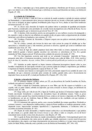 9
145. Reza o Apocalipse que a besta poderia dizer grandezas e blasfêmias por 42 meses, acrescentando
que o seu número era o 666. Diz Emmanuel que a referência se encaixa perfeitamente nos títulos e na história do
Papado. (P. 128)
A evolução do Cristianismo
146. Como já foi dito, a vinda do Cristo ao cenáculo do mundo assinalara o período da maioria espiritual
da Humanidade e o aproveitamento desse processo educativo deveria ser levado a efeito pela capital do mundo.
Tais eram os desígnios do plano espiritual, inviabilizados pelas forças da Treva, aliadas às mais fortes tendências
do homem terrestre. (P. 132)
147. As classes mais abastadas do Império não podiam tolerar os princípios de igualdade preconizados
pelo Nazareno, considerados como postulados de covardia moral, incompatíveis com a filosofia de Roma. Eis aí a
gênese das perseguições, que se iniciaram no governo de Nero. (P. 134)
148. A doutrina cristã encontrara, porém, nas perseguições os seus melhores recursos de propaganda e
de expansão e pode-se observar sua influência, no segundo século, em quase todos os departamentos da atividade
intelectual, com reflexos na legislação e nos costumes. (P. 135)
149. Tertuliano, Clemente de Alexandria e Orígenes surgem com sua palavra autorizada, defendendo a
filosofia cristã. (P. 135)
150. Os cristãos, contudo, não tiveram de início uma visão correta do campo de trabalho que se lhes
apresentava e, retirando-se para a vida monástica, povoaram os desertos, supondo que assim se redimiriam mais
rapidamente para Jesus. (P. 136)
151. A ânsia de fugir das cidades populosas fazia então vibrar todos os crentes, originando os erros da
idade medieval, quando o homem supunha encontrar nos conventos as antecâmaras do Céu. Só a grande
montanha de Nítria chegou a possuir 30 mil anacoretas, exilados dos prazeres do mundo. (P. 136)
152. Um fato importante ocorreria mais tarde ao ser aclamado Constantino imperador de Roma,
porquanto, junto dele, o Cristianismo ascenderia à tarefa do Estado, com o edito de Milão. (N.R.: Edito significa
parte de uma lei, mandato, decreto, ordem. Édito é ordem judicial publicada por anúncios ou editais.) (P.
137)
153. Apoiados no poder imperial, os bispos romanos reclamaram prerrogativas injustas sobre os seus
humildes companheiros de episcopado, notando-se que o mesmo espírito de ambição e imperialismo, que debilitara
o organismo do Império, dominou igualmente a igreja de Roma. (P. 138)
154. Trezentos anos lutaram os mensageiros do Cristo, procurando ampará-la no caminho do amor e da
humildade, até que a deixaram enveredar pelas estradas da sombra, quando então, com o favorecimento do
imperador Focas, no ano de 607, é criado por Bonifácio III o Papado. (PP. 138 e 142)
A Igreja e a invasão dos bárbaros
155. Os primeiros dogmas católicos saíram em 325, em decorrência do Concílio Ecumênico de Nicéia,
realizado com apoio de Constantino. (P. 140)
156. Findo o reinado de Constantino, aparecem os seus filhos, que não lhe seguem as tradições e, em
seguida, sobe ao poder Juliano, sobrinho do imperador, que tenta restaurar os deuses antigos, em detrimento da
doutrina cristã. (P. 140)
157. Surge então, por volta do ano 381, a figura de Teodósio, que declara o Cristianismo religião oficial do
Estado, decretando formalmente a extinção dos derradeiros traços do politeísmo romano. Todos os povos
reconhecem então a grande força moral da doutrina de Jesus, vendo-se até mesmo o imperador, em 390, ajoelhar-
se humildemente aos pés de Ambrósio, bispo de Milão, a penitenciar-se das crueldades com que reprimira a
revolta dos tessalonicenses. (P. 140)
158. O Cristianismo não aparecia, porém, com a mesma humildade dos tempos apostólicos. Herdando os
costumes romanos e suas disposições multisseculares, a igreja de Roma modificou as tradições puramente cristãs,
adaptando textos, improvisando novidades injustificáveis e organizando, finalmente, o Catolicismo sobre os
escombros da doutrina deturpada. (P. 141)
159. Depois de tantos desmandos, o Império romano conheceria o seu desmembramento, o que poderia
ter sido evitado, se a grande cidade dos Césares levasse a sua cultura a todos os corações, em vez de haver
estacionado tantos séculos à mesa farta dos prazeres e das libações. (P. 144)
160. A queda de Roma determinou no mundo extraordinárias modificações. A desorganização geral com
os movimentos revolucionários dos outros povos do globo, que embalde esperaram o socorro moral do governo
dos imperadores, deu origem a um longo estacionamento nos processos evolutivos, e é aí que vamos encontrar as
razões da Idade Média, conhecida como o período escuro da história da Humanidade. (PP. 144 e 145)
 