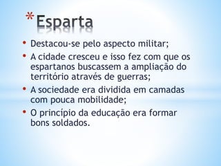 • Destacou-se pelo aspecto militar;
• A cidade cresceu e isso fez com que os
espartanos buscassem a ampliação do
território através de guerras;
• A sociedade era dividida em camadas
com pouca mobilidade;
• O princípio da educação era formar
bons soldados.
*
 